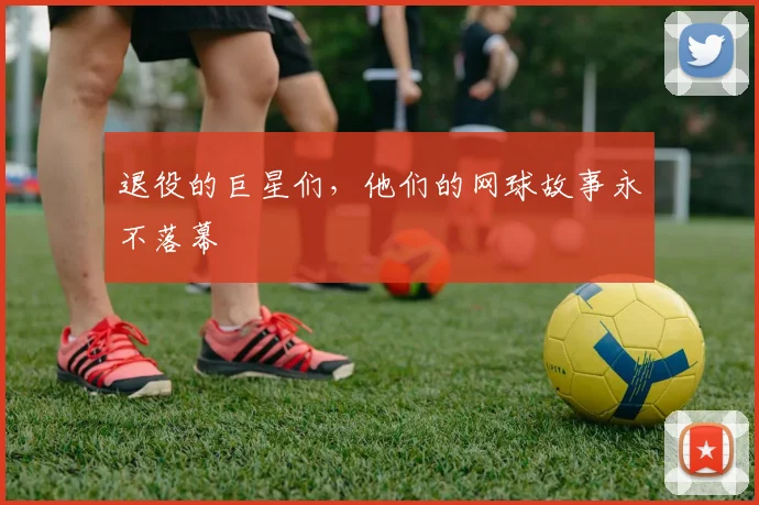 退役的巨星们,他们的网球故事永不落幕