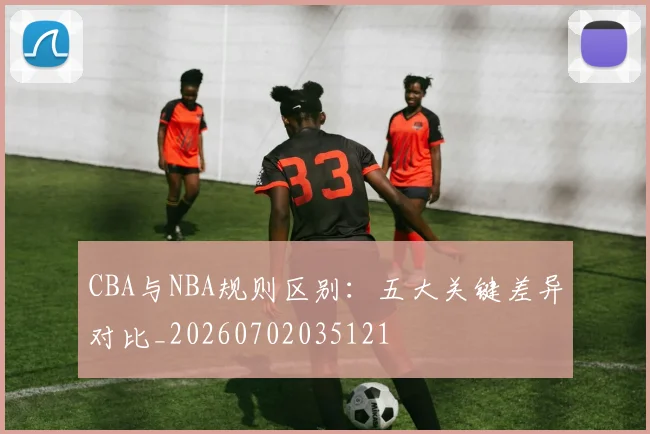 CBA与NBA规则区别：五大关键差异对比_20260702035121