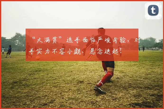 “大满贯”选手面临严峻考验，对手实力不容小觑，悬念迭起！