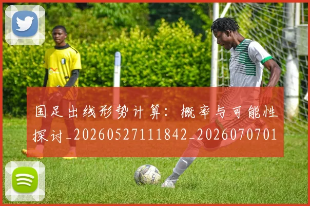 国足出线形势计算：概率与可能性探讨_20260527111842_20260707013943