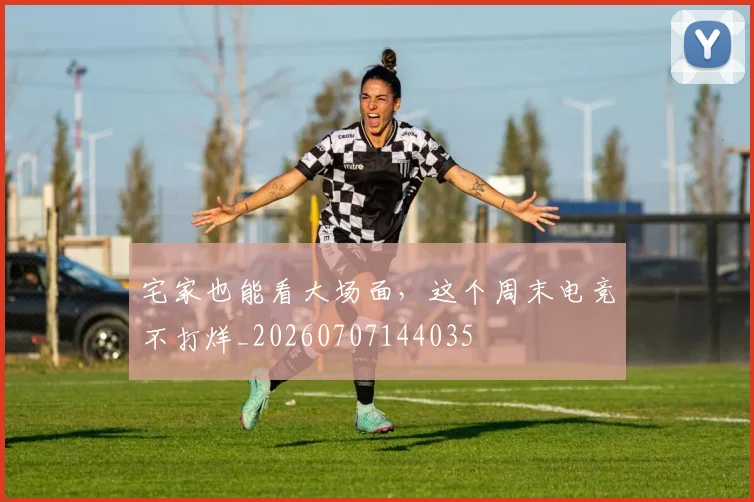 宅家也能看大场面,这个周末电竞不打烊_20260707144035
