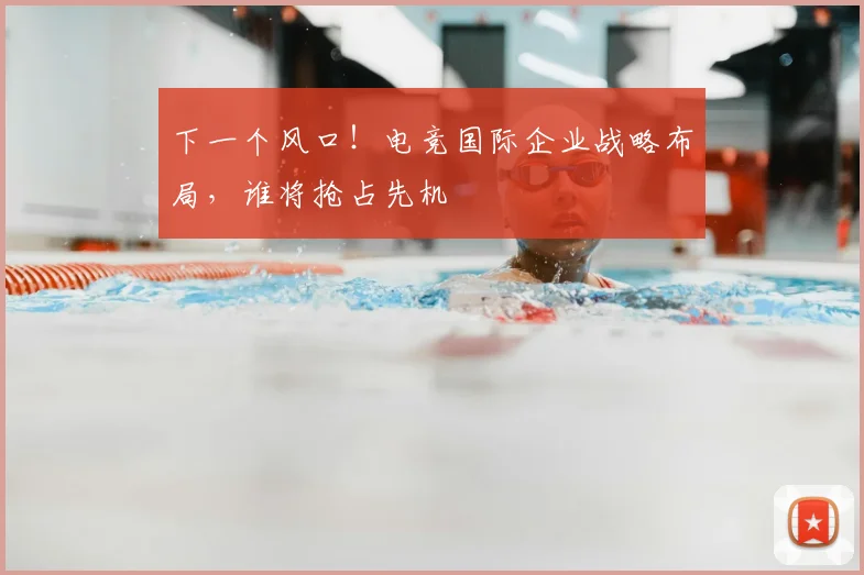 下一个风口!电竞国际企业战略布局,谁将抢占先机