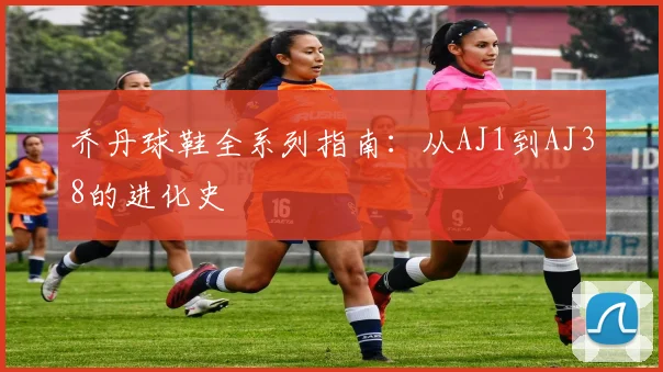 乔丹球鞋全系列指南：从AJ1到AJ38的进化史