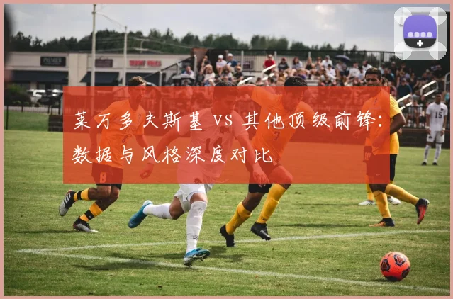 莱万多夫斯基 vs 其他顶级前锋：数据与风格深度对比