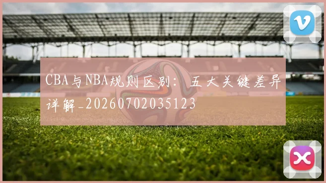 CBA与NBA规则区别:五大关键差异详解_20260702035123